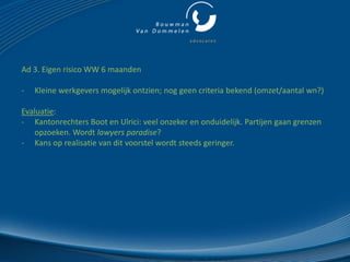 Ad 3. Eigen risico WW 6 maanden

-   Kleine werkgevers mogelijk ontzien; nog geen criteria bekend (omzet/aantal wn?)

Evaluatie:
- Kantonrechters Boot en Ulrici: veel onzeker en onduidelijk. Partijen gaan grenzen
   opzoeken. Wordt lawyers paradise?
- Kans op realisatie van dit voorstel wordt steeds geringer.
 
