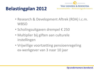Belastingplan 2012
    • Research & Development Aftrek (RDA) i.c.m.
      WBSO
    • Scholingsuitgaven drempel € 250
    • Multiplier bij giften aan culturele
      instellingen
    • Vrijwillige voortzetting pensioenregeling
      ex-werkgever van 3 naar 10 jaar
 