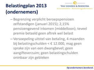 Belastingplan 2013
(ondernemers)
  – Begrenzing verplicht beroepspensioen
    zelfstandigen (januari 2015); 2,15%
    pensioengevend inkomen (middelloon); teveel
    premie betaald geen aftrek wel belast
  – Versoepeling uitstel van betaling, 4 maanden
    bij belastingschulden < € 12.000, mag geen
    sprake zijn van een dwangbevel; geen
    aangifteverzuim; geen belastingschulden
    oninbaar zijn gebleken
 