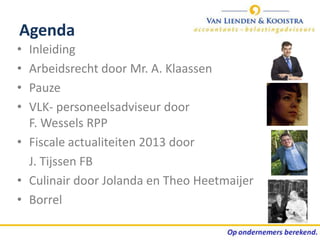 Agenda
• Inleiding
• Arbeidsrecht door Mr. A. Klaassen
• Pauze
• VLK- personeelsadviseur door
  F. Wessels RPP
• Fiscale actualiteiten 2013 door
  J. Tijssen FB
• Culinair door Jolanda en Theo Heetmaijer
• Borrel
 