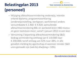 Belastingplan 2013
(personeel)
  – Wijziging afdrachtsvermindering onderwijs; intentie
    erkend diploma; programmaverklaring
    (onderwijsinstelling, werkgever, werknemer) anders
    verzuimboete € 2.460- € 4.920; aanvullende
    afdrachtvermindering BBL en werkend-leren HBO niveau
    en geen toetsloon meer; vanaf 1 januari 2013 in een keer
  – Verruiming / beperking afdrachtsvermindering S&O;
    bedrag vermindering omhoog van € 110.000 naar
    € 200.000; tarief omlaag van 42% naar 38%; in alle
    gevallen melding bij agentschap.nl wanneer minder S&O
    uren gemaakt zijn (ook bij afwijking < 10%).
 