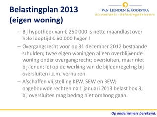 Belastingplan 2013
(eigen woning)
  – Bij hypotheek van € 250.000 is netto maandlast over
    hele looptijd € 50.000 hoger !
  – Overgangsrecht voor op 31 december 2012 bestaande
    schulden; twee eigen woningen alleen overblijvende
    woning onder overgangsrecht; oversluiten, maar niet
    bij-lenen; let op de werking van de bijleenregeling bij
    oversluiten i.c.m. verhuizen.
  – Afschaffen vrijstelling KEW, SEW en BEW;
    opgebouwde rechten na 1 januari 2013 belast box 3;
    bij oversluiten mag bedrag niet omhoog gaan.
 