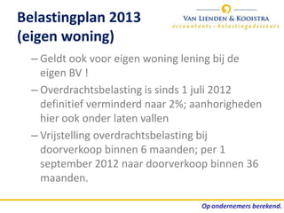 Belastingplan 2013
(eigen woning)
  – Geldt ook voor eigen woning lening bij de
    eigen BV !
  – Overdrachtsbelasting is sinds 1 juli 2012
    definitief verminderd naar 2%; aanhorigheden
    hier ook onder laten vallen
  – Vrijstelling overdrachtsbelasting bij
    doorverkoop binnen 6 maanden; per 1
    september 2012 naar doorverkoop binnen 36
    maanden.
 