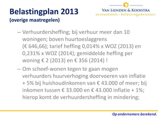 Belastingplan 2013
(overige maatregelen)

   – Verhuurdersheffing; bij verhuur meer dan 10
     woningen; boven huurtoeslaggrens
     (€ 646,66); tarief heffing 0,014% x WOZ (2013) en
     0,231% x WOZ (2014); gemiddelde heffing per
     woning € 2 (2013) en € 356 (2014) !
   – Om scheef-wonen tegen te gaan mogen
     verhuurders huurverhoging doorvoeren van inflatie
     + 5% bij huishoudinkomen van € 43.000 of meer; bij
     inkomen tussen € 33.000 en € 43.000 inflatie + 1%;
     hierop komt de verhuurdersheffing in mindering;
 