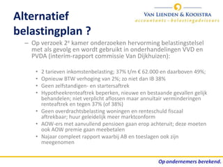 Alternatief
belastingplan ?
  – Op verzoek 2e kamer onderzoeken hervorming belastingstelsel
    met als gevolg en wordt gebruikt in onderhandelingen VVD en
    PVDA (interim-rapport commissie Van Dijkhuizen):

     • 2 tarieven inkomstenbelasting; 37% t/m € 62.000 en daarboven 49%;
     • Opnieuw BTW verhoging van 2%; zo niet dan IB 38%
     • Geen zelfstandigen- en startersaftrek
     • Hypotheekrenteaftrek beperken, nieuwe en bestaande gevallen gelijk
       behandelen; niet verplicht aflossen maar annuïtair verminderingen
       renteaftrek en tegen 37% (of 38%)
     • Geen overdrachtsbelasting woningen en renteschuld fiscaal
       aftrekbaar; huur geleidelijk meer marktconform
     • AOW-ers met aanvullend pensioen gaan erop achteruit; deze moeten
       ook AOW premie gaan meebetalen
     • Najaar compleet rapport waarbij AB en toeslagen ook zijn
       meegenomen
 