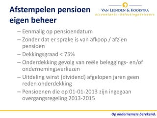 Afstempelen pensioen
eigen beheer
 – Eenmalig op pensioendatum
 – Zonder dat er sprake is van afkoop / afzien
   pensioen
 – Dekkingsgraad < 75%
 – Onderdekking gevolg van reële beleggings- en/of
   ondernemingsverliezen
 – Uitdeling winst (dividend) afgelopen jaren geen
   reden onderdekking
 – Pensioenen die op 01-01-2013 zijn ingegaan
   overgangsregeling 2013-2015
 