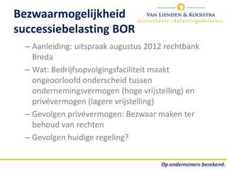 Bezwaarmogelijkheid
successiebelasting BOR
  – Aanleiding: uitspraak augustus 2012 rechtbank
    Breda
  – Wat: Bedrijfsopvolgingsfaciliteit maakt
    ongeoorloofd onderscheid tussen
    ondernemingsvermogen (hoge vrijstelling) en
    privévermogen (lagere vrijstelling)
  – Gevolgen privévermogen: Bezwaar maken ter
    behoud van rechten
  – Gevolgen huidige regeling?
 