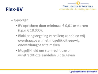 Flex-BV
  – Gevolgen:
     • BV oprichten door minimaal € 0,01 te storten
       (i.p.v. € 18.000);
     • Blokkeringsregeling vervallen; aandelen vrij
       overdraagbaar; niet mogelijk dit eeuwig
       onoverdraagbaar te maken
     • Mogelijkheid om stemrechtloze en
       winstrechtloze aandelen uit te geven
 