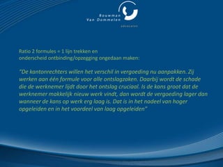 Ratio 2 formules = 1 lijn trekken en
onderscheid ontbinding/opzegging ongedaan maken:

“De kantonrechters willen het verschil in vergoeding nu aanpakken. Zij
werken aan één formule voor alle ontslagzaken. Daarbij wordt de schade
die de werknemer lijdt door het ontslag cruciaal. Is de kans groot dat de
werknemer makkelijk nieuw werk vindt, dan wordt de vergoeding lager dan
wanneer de kans op werk erg laag is. Dat is in het nadeel van hoger
opgeleiden en in het voordeel van laag opgeleiden”
 