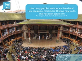 How many goodly creatures are there here!
                                                    How beauteous mankind is! O brave new world,
                                                             That has such people in't!
                                                           The Tempest , Act 5, Scene 1 , Shakespeare (1611)




http://m.blog.hu/an/anitainlondon/image/Globe.jpg
 