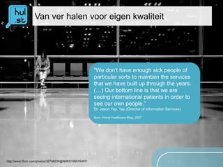 Van ver halen voor eigen kwaliteit




                                                        "We don’t have enough sick people of
                                                        particular sorts to maintain the services
                                                        that we have built up through the years.
                                                        (…) Our bottom line is that we are
                                                        seeing international patients in order to
                                                        see our own people.”
                                                        Dr. Jason Yap. Yap (Director of Information Services)

                                                        Bron: World Healthcare Blog, 2007




http://www.flickr.com/photos/32746239@N08/5198515407/
 