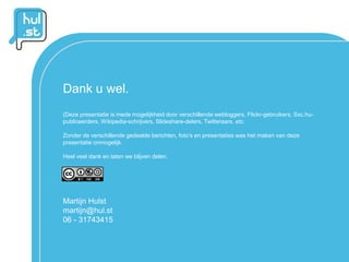 Dank u wel.
(Deze presentatie is mede mogelijkheid door verschillende webloggers, Flickr-gebruikers, Sxc.hu-
publiceerders, Wikipedia-schrijvers, Slideshare-delers, Twitteraars. etc.

Zonder de verschillende gedeelde berichten, foto’s en presentaties was het maken van deze
presentatie onmogelijk.

Heel veel dank en laten we blijven delen.




Martijn Hulst
martijn@hul.st
06 - 31743415
 