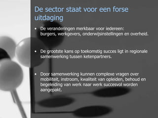 De sector staat voor een forse
uitdaging
• De veranderingen merkbaar voor iedereen:
burgers, werkgevers, onderwijsinstellingen en overheid.

• De grootste kans op toekomstig succes ligt in regionale
samenwerking tussen ketenpartners.

• Door samenwerking kunnen complexe vragen over
mobiliteit, instroom, kwaliteit van opleiden, behoud en
begeleiding van werk naar werk succesvol worden
aangepakt.

 