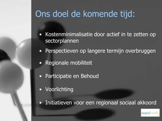 Ons doel de komende tijd:
• Kostenminimalisatie door actief in te zetten op
sectorplannen
• Perspectieven op langere termijn overbruggen
• Regionale mobiliteit
• Participatie en Behoud
• Voorlichting
• Initiatieven voor een regionaal sociaal akkoord

 