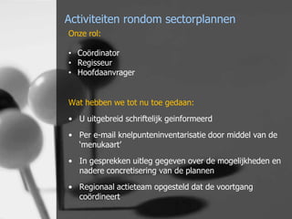 Activiteiten rondom sectorplannen
Onze rol:
• Coördinator
• Regisseur
• Hoofdaanvrager
Wat hebben we tot nu toe gedaan:
• U uitgebreid schriftelijk geinformeerd
• Per e-mail knelpunteninventarisatie door middel van de
‘menukaart’
• In gesprekken uitleg gegeven over de mogelijkheden en
nadere concretisering van de plannen
• Regionaal actieteam opgesteld dat de voortgang
coördineert

 