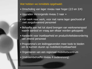 Wat hebben we inmiddels opgehaald:
• Omscholing van lager niveau naar hoger (2/3 en 3/4)
• Upgraden Verzorgende niveau 3 naar +
• Van werk naar werk, voor met name lager geschoold of
niet zorguitvoerend personeel

• Behoefte aan het tot stand brengen van werknemerspool
waarin aanbod en vraag aan elkaar worden gekoppeld
• Aandacht voor inzetbaarheid en productiviteitsbevordering
van zittend personeel

• Programma’s om leidinggevenden meer tools te bieden
om te kunnen sturen op mobiliteit/inzetbaarheid
• Organiseren van een regionaal mobiliteitscentrum
• (instroombehoefte niveau 4 ouderenzorg)

 