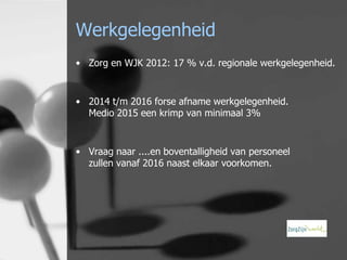 Werkgelegenheid
• Zorg en WJK 2012: 17 % v.d. regionale werkgelegenheid.

• 2014 t/m 2016 forse afname werkgelegenheid.
Medio 2015 een krimp van minimaal 3%

• Vraag naar ....en boventalligheid van personeel
zullen vanaf 2016 naast elkaar voorkomen.

 