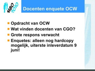 Docenten enquete OCW Opdracht van OCW Wat vinden docenten van CGO? Grote respons verwacht Enquetes: alleen nog hardcopy mogelijk, uiterste inleverdatum 9 juni! 