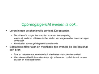 OnderwijsontwerpenVoorwaardenvoorgoederesultaten?Zelfstandig werkCoachende leerkrachtenThematisch werken gericht op kerndoelenLeren vanuit een persoonlijke vraagBetrokkenheid en welbevinden Effectieve instructies/ goede bronnen/methodenGoede bronnen/methodenRegistratie van behaalde kerndoelenAnalyseren en anticiperenLerende organisatieProfessioneel gedragWerken vanuit je passie.Planning en control cyclusEnz.. Enz. 