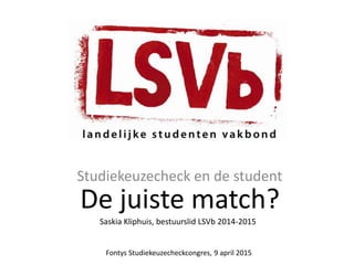 De juiste match?
Studiekeuzecheck en de student
Saskia Kliphuis, bestuurslid LSVb 2014-2015
Fontys Studiekeuzecheckcongres, 9 april 2015
 