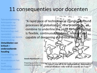 TalentontwikkelingAnticiperen op informeel lerenEmpowermentPartnerschap met opvoedersOntsluiten van kennisMatchmakingOntwikkelen van kritisch – onderzoekende houdingOntwikkeling van creativiteitAI ondersteunt het lerenScaffoldingMass customisation11 consequenties voor docenten“A rapid pace of technological change, profound processesof globalization, new products, … all combine to underline the need for learning that is flexible, continuous, updated,relevant and capable of deepening our critical senses.”AnestisPapadopoulise.a.Preparing pupils for a changing planet: learner empowerment andcultural competence through innovative best practice