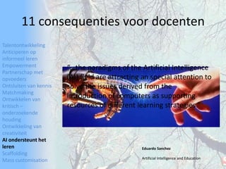 TalentontwikkelingAnticiperen op informeel lerenEmpowermentPartnerschap met opvoedersOntsluiten van kennisMatchmakingOntwikkelen van kritisch – onderzoekende houdingOntwikkeling van creativiteitAI ondersteunt het lerenScaffoldingMass customisation11 consequenties voor docenten“...the paradigms of the Artificial Intelligence (AI) field are attracting an special attention to solve the issues derived from the introduction of computers as supporting resources of different learning strategies.” Eduardo SanchezArtificial Intelligence and Education