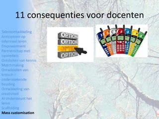 TalentontwikkelingAnticiperen op informeel lerenEmpowermentPartnerschap met opvoedersOntsluiten van kennisMatchmakingOntwikkelen van kritisch – onderzoekende houdingOntwikkeling van creativiteitAI ondersteunt het lerenScaffoldingMass customisation11 consequenties voor docenten