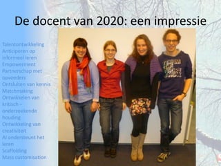TalentontwikkelingAnticiperen op informeel lerenEmpowermentPartnerschap met opvoedersOntsluiten van kennisMatchmakingOntwikkelen van kritisch – onderzoekende houdingOntwikkeling van creativiteitAI ondersteunt het lerenScaffoldingMass customisationDe docent van 2020: een impressie