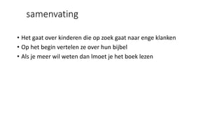 samenvating
• Het gaat over kinderen die op zoek gaat naar enge klanken
• Op het begin vertelen ze over hun bijbel
• Als je meer wil weten dan lmoet je het boek lezen
 