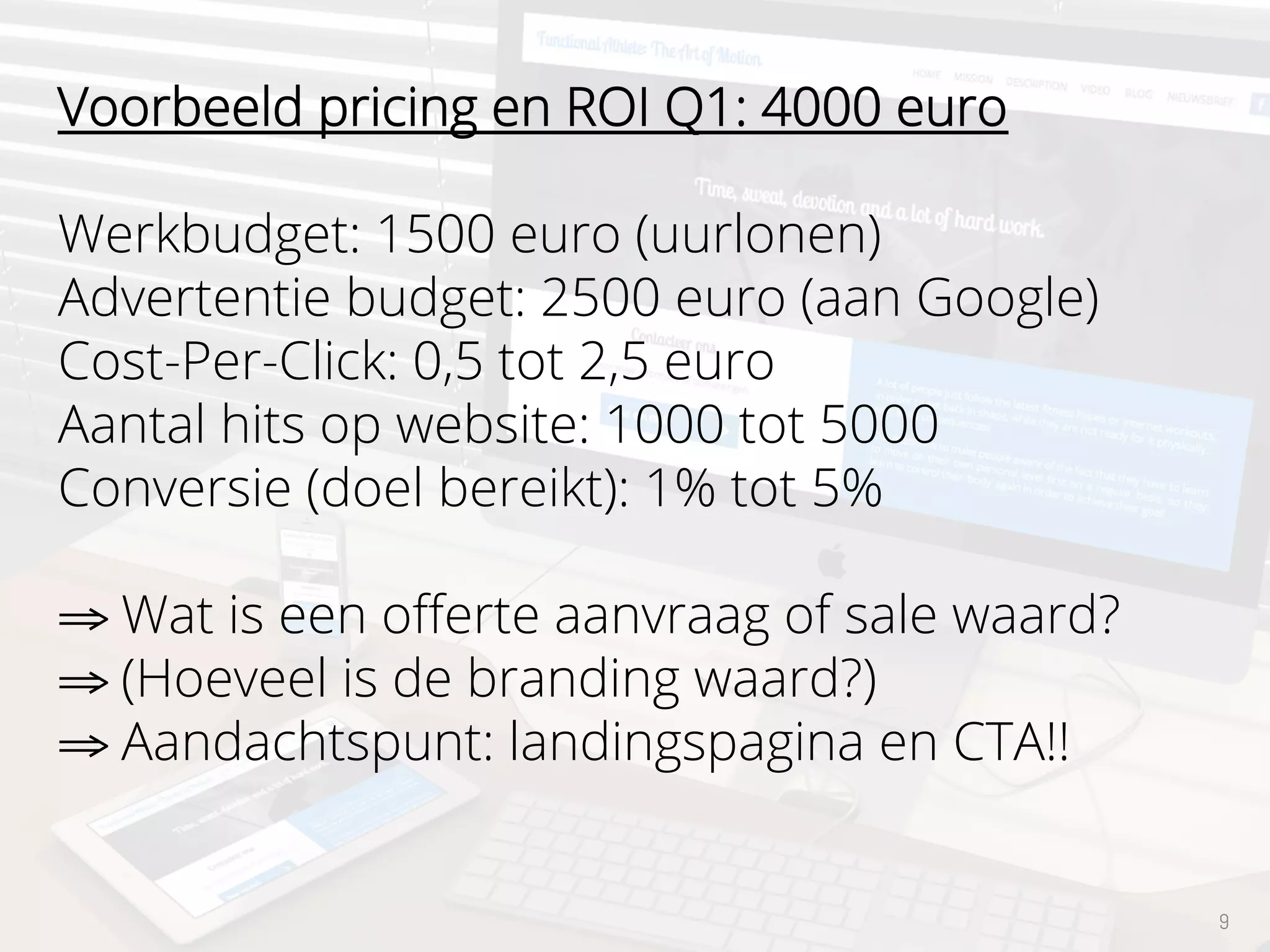 9
Voorbeeld pricing en ROI Q1: 4000 euro
Werkbudget: 1500 euro (uurlonen)
Advertentie budget: 2500 euro (aan Google)
Cost-Per-Click: 0,5 tot 2,5 euro
Aantal hits op website: 1000 tot 5000
Conversie (doel bereikt): 1% tot 5%
⇒ Wat is een oﬀerte aanvraag of sale waard?
⇒ (Hoeveel is de branding waard?)
⇒ Aandachtspunt: landingspagina en CTA!!
 