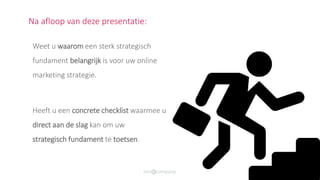 Na afloop van deze presentatie:
Weet u waarom een sterk strategisch
fundament belangrijk is voor uw online
marketing strategie.
Heeft u een concrete checklist waarmee u
direct aan de slag kan om uw
strategisch fundament te toetsen.
 