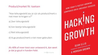 “Hoe teleurgesteld zou je zijn als product/merk x
niet meer te krijgen is?”
a) Zeer teleurgesteld
b) Een beetje teleurgesteld
c) Niet teleurgesteld
d) Ik ga product/merk x niet meer gebruiken
Als 40% of meer kiest voor antwoord A, dan weet
je dat je goud in handen hebt.
Product/market fit: toetsen
 