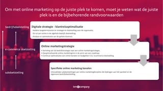 subdoelstelling
e-commerce doelstelling
bedrijfsdoelstelling Digitale strategie - klantreisoptimalisatie
- Heldere langetermijnvisie en strategie en doelstelling voor de organisatie;
- De rol van online in de algehele bedrijfs doelstelling;
- Analyse en optimalisatie van de gehele klantreis.
Online marketingstrategie
• Vertaling van de bedrijfsstrategie naar een online marketingstrategie;
• Geoptimaliseerde online marketingmix in de vorm van een roadmap;
• Continue optimalisatie van online kanalen en budgetten t.b.v. ecommerce doelstelling.
Specifieke online marketing kanalen
Inhoudelijke subdoelstellingen per online marketingdiscipline die bijdragen aan het jaardoel en de
algemene bedrijfsdoelstelling
Om met online marketing op de juiste plek te komen, moet je weten wat de juiste
plek is en de bijbehorende randvoorwaarden
 