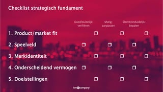 Checklist strategisch fundament
1. Product/market fit ❒ ❒ ❒
2. Speelveld ❒ ❒ ❒
3. Merkidentiteit ❒ ❒ ❒
4. Onderscheidend vermogen ❒ ❒ ❒
5. Doelstellingen ❒ ❒ ❒
Goed/duidelijk:
verifiëren
Matig:
aanpassen
Slecht/onduidelijk:
bepalen
 