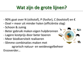 Wat zijn de grote lijnen? - 90% gaat over N (stikstof), P (fosfor), C (koolstof) en  €   - Doel = meer uit minder halen (efficiëntie slag) - Schoon & zuinig Beter gebruik maken eigen hulpbronnen - Lagere kostprijs door beter boeren - Meer biodiversiteit realiseren - Slimme combinaties maken met  agrarisch natuur- en weidevogelbeheer  Enzoverder… Minas was mooi systeem    focus op bedrijfsoptimalisatie..minder verliezen! Al deze regels komen samen op het individuele bedrijf…DAAR Moet 1 consistente duurzame Lijn gekozen worden…. Verschillende overheden verschillende prioriteiten…geen  Verantwoordelijkheid over het geheel…. 