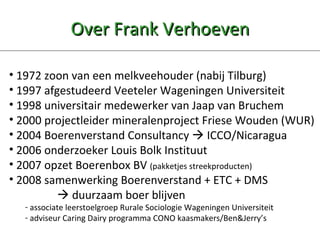 Over Frank Verhoeven 1972 zoon van een melkveehouder (nabij Tilburg)  1997 afgestudeerd Veeteler Wageningen Universiteit 1998 universitair medewerker van Jaap van Bruchem 2000 projectleider mineralenproject Friese Wouden (WUR) 2004 Boerenverstand Consultancy    ICCO/Nicaragua 2006 onderzoeker Louis Bolk Instituut 2007 opzet Boerenbox BV  (pakketjes streekproducten) 2008 samenwerking Boerenverstand + ETC + DMS     duurzaam boer blijven associate leerstoelgroep Rurale Sociologie Wageningen Universiteit adviseur Caring Dairy programma CONO kaasmakers/Ben&Jerry’s 