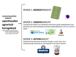 SPOOR 1:  BEDRIJF SKRACHT maatschappelijke opgave:  openhouden  agrarisch  kerngebied  -hoe houden we graslanden, vitale landbouwbedrijven   en dus klara in de wei?- SPOOR 2:  GEBIED SKRACHT Transparantie bieden over behaalde milieuwinst geeft mogelijkheden voor beloning voor bovenwettelijke prestaties (gebiedsfondsen, etc.) en ruimte in regels Rapport management Milieu- score Milieu effect rapportage Duurzaamheids jaarverslag Duurzaamste boer van de streek SPOOR 3:  KETEN KRACHT  Ondersteuning duurzame producten (toetjes, zuivel, kaas, etc.) onderbouwing marketing en meerwaarde in de markt creëren! 
