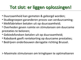 Tot slot: er liggen oplossingen! Duurzaamheid kan gemeten & geborgd worden; Studiegroepen garanderen proces van verduurzaming; Melkfabrieken betalen uit op duurzaamheid; Overheden geven ruimte en stimulansen om duurzame  prestaties te belonen; Gebiedsfondsen betalen uit op duurzaamheid; Rabobank geeft rentekorting op duurzame prestaties; Bedrijven onderbouwen derogatie richting Brussel. > Maximale stimulansen om kringlopen te optimaliseren 