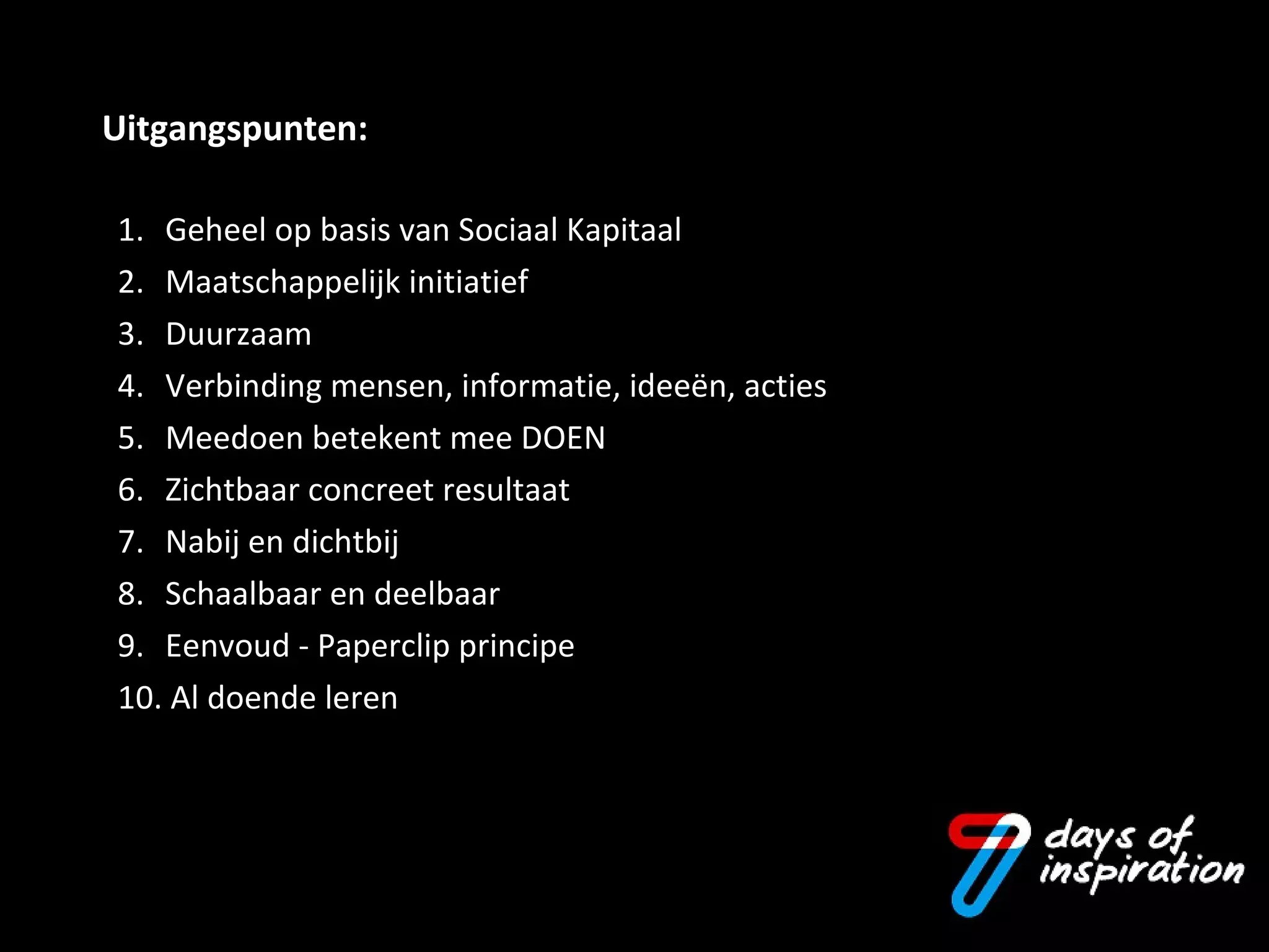 1. Geheel op basis van Sociaal Kapitaal 2. Maatschappelijk initiatief 3.  Duurzaam 4. Verbinding mensen, informatie, ideeën, acties 5.  Meedoen betekent mee DOEN 6. Zichtbaar concreet resultaat 7.  Nabij en dichtbij 8.  Schaalbaar en deelbaar 9.  Eenvoud - Paperclip principe 10. Al doende leren  Uitgangspunten: 