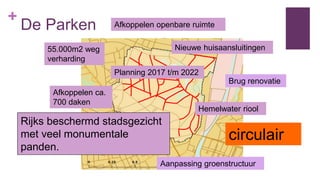 +
De Parken
Afkoppelen ca.
700 daken
55.000m2 weg
verharding
Planning 2017 t/m 2022
Afkoppelen openbare ruimte
Hemelwater riool
Nieuwe huisaansluitingen
circulair
Rijks beschermd stadsgezicht
met veel monumentale
panden.
Brug renovatie
Aanpassing groenstructuur
 