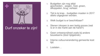 +
Durf onzeker te zijn!
1. Budgetten zijn nog altijd
gescheiden…wegen, riool, groen,
afkoppelen, brug, verkeer.
2. Tijd is te krap....budgetten moeten in 2017
deels uitgegeven worden.
3. Welk budget is er beschikbaar?
4. Stenen inkopen is een lastig proces (wat
is er in die markt aan de hand?)
5. Geen ontwerpvrijheid zoals bij andere
bouwteams (door tijdgebrek).
6. Interne cultuurverandering gemeente kost
tijd.
7. Loslaten…
 