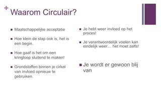 +
Waarom Circulair?
 Je hebt weer invloed op het
proces!
 Je verantwoordelijk voelen kan
eindelijk weer… het moet zelfs!
 Je wordt er gewoon blij
van
 Maatschappelijke acceptatie
 Hoe klein de stap ook is, het is
een begin.
 Hoe gaaf is het om een
kringloop sluitend te maken!
 Grondstoffen binnen je cirkel
van invloed opnieuw te
gebruiken.
 