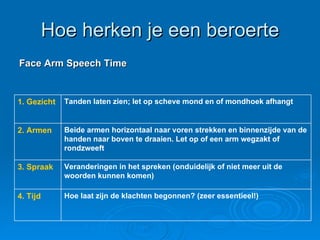 Hoe herken je een beroerte Face Arm Speech Time Volgens NHG standaard. H & W 10 en 11 2004 Hoe laat zijn de klachten begonnen? (zeer essentieel!)  4. Tijd Veranderingen in het spreken (onduidelijk of niet meer uit de woorden kunnen komen) 3. Spraak Beide armen horizontaal naar voren strekken en binnenzijde van de handen naar boven te draaien. Let op of een arm wegzakt of rondzweeft 2. Armen Tanden laten zien; let op scheve mond en of mondhoek afhangt 1. Gezicht 