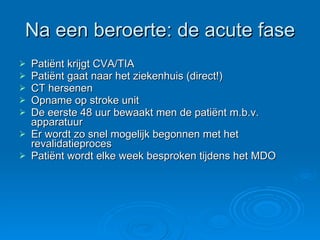 Na een beroerte: de acute fase Patiënt krijgt CVA/TIA Patiënt gaat naar het ziekenhuis (direct!) CT hersenen Opname op stroke unit De eerste 48 uur bewaakt men de patiënt m.b.v. apparatuur Er wordt zo snel mogelijk begonnen met het revalidatieproces Patiënt wordt elke week besproken tijdens het MDO 