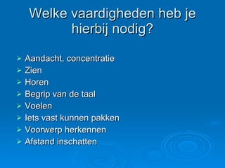 Welke vaardigheden heb je hierbij nodig? Aandacht, concentratie Zien  Horen Begrip van de taal Voelen  Iets vast kunnen pakken Voorwerp herkennen Afstand inschatten 