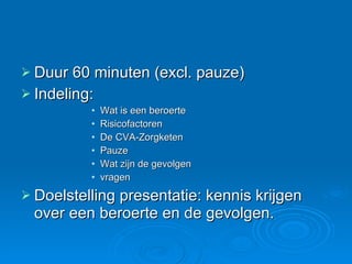 Duur 60 minuten (excl. pauze) Indeling:  Wat is een beroerte Risicofactoren De CVA-Zorgketen Pauze Wat zijn de gevolgen vragen Doelstelling presentatie: kennis krijgen over een beroerte en de gevolgen.  