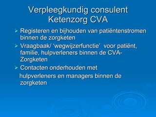 Verpleegkundig consulent Ketenzorg CVA Registeren en bijhouden van patiëntenstromen binnen de zorgketen Vraagbaak/ ‘wegwijzerfunctie’  voor patiënt, familie, hulpverleners binnen de CVA-Zorgketen Contacten onderhouden met hulpverleners en managers binnen de  zorgketen 
