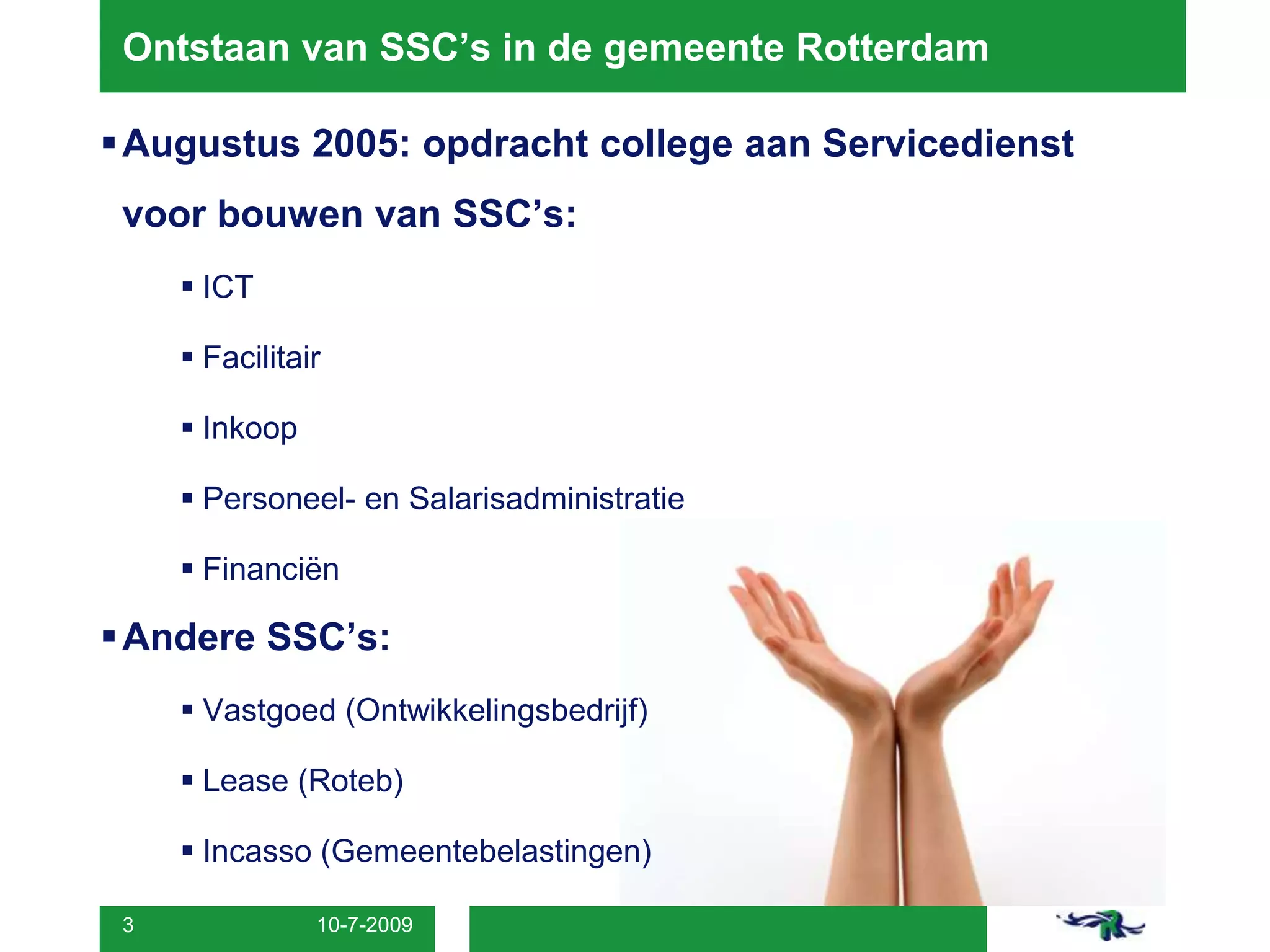 8-7-20093Ontstaan van SSC’s in de gemeente RotterdamAugustus 2005: opdracht college aan Servicedienst voor bouwen van SSC’s:ICTFacilitairInkoopPersoneel- en SalarisadministratieFinanciënAndere SSC’s:Vastgoed (Ontwikkelingsbedrijf)Lease (Roteb)Incasso (Gemeentebelastingen)