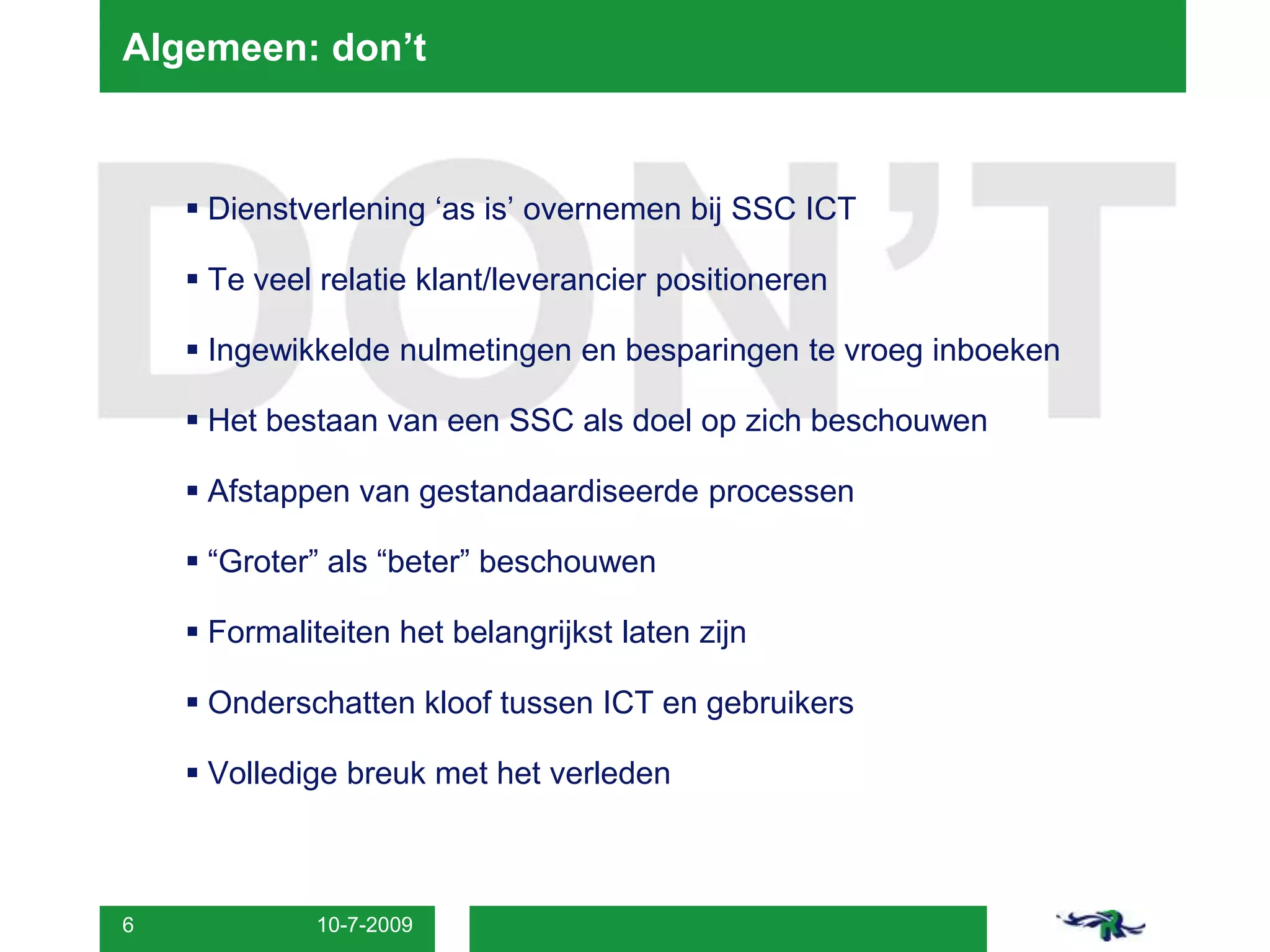 8-7-20096Algemeen: don’tDienstverlening ‘as is’ overnemen bij SSC ICTTe veel relatie klant/leverancier positioneren Ingewikkelde nulmetingen en besparingen te vroeg inboekenHet bestaan van een SSC als doel op zich beschouwenAfstappen van gestandaardiseerde processen“Groter” als “beter” beschouwenFormaliteiten het belangrijkst laten zijnOnderschatten kloof tussen ICT en gebruikersVolledige breuk met het verleden 