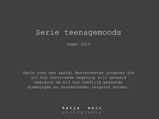 Serie teenagemoods Zomer 2010 Serie over een aantal Amstelveense jongeren die uit hun vertrouwde omgeving zijn gehaald waardoor de bij hun leeftijd passende stemmingen en onzekerheden vergroot worden. 